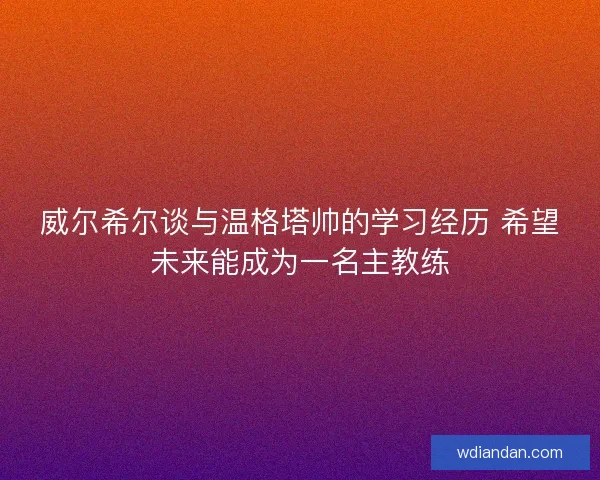 威尔希尔谈与温格塔帅的学习经历 希望未来能成为一名主教练