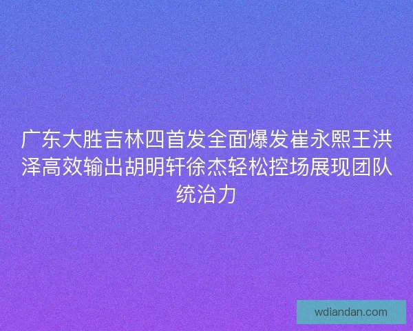 广东大胜吉林四首发全面爆发崔永熙王洪泽高效输出胡明轩徐杰轻松控场展现团队统治力 广东大胜吉林四首发全面爆发崔永熙王洪泽高效输出胡明轩徐杰轻松控场展现团队统治力