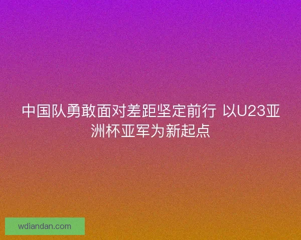 中国队勇敢面对差距坚定前行 以U23亚洲杯亚军为新起点