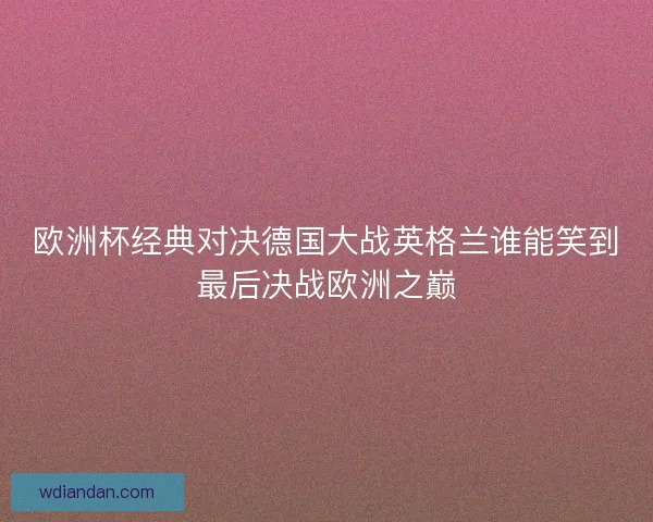 欧洲杯经典对决德国大战英格兰谁能笑到最后决战欧洲之巅