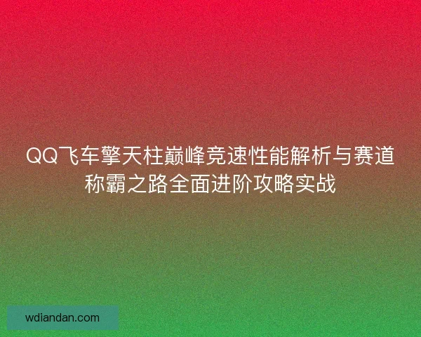 QQ飞车擎天柱巅峰竞速性能解析与赛道称霸之路全面进阶攻略实战