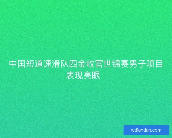 中国短道速滑队四金收官世锦赛男子项目表现亮眼  
